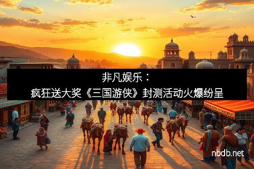 非凡娱乐：疯狂送大奖《三国游侠》封测活动火爆纷呈