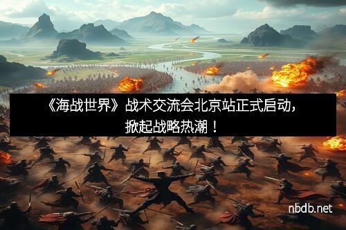 《海战世界》战术交流会北京站正式启动，掀起战略热潮！